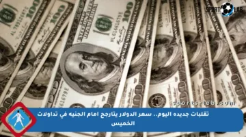 تقلبات جديدة اليوم.. سعر الدولار يتأرجح أمام الجنيه في تداولات الخميس